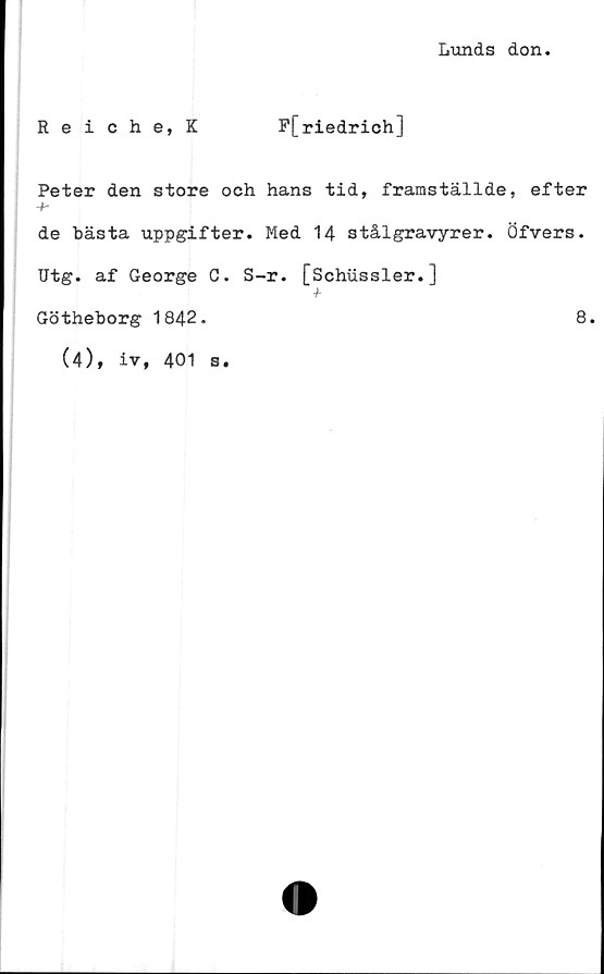  ﻿Lunds don.
Reiche, K	F[riedrich]
Peter den store och hans tid, framställde, efter
-f-
de bästa uppgifter. Med 14 stålgravyrer. Öfvers.
Utg. af George C. S-r. [Schussler.]
Götheborg 1842.	8.
(4), iv, 401 s.